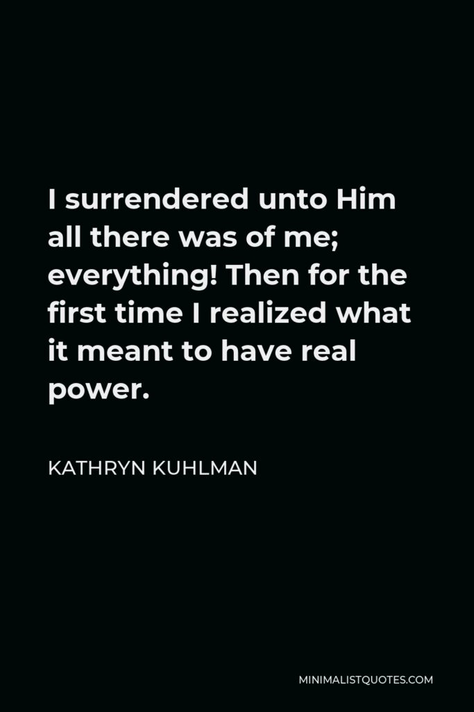Kathryn Kuhlman Quote - I surrendered unto Him all there was of me; everything! Then for the first time I realized what it meant to have real power.
