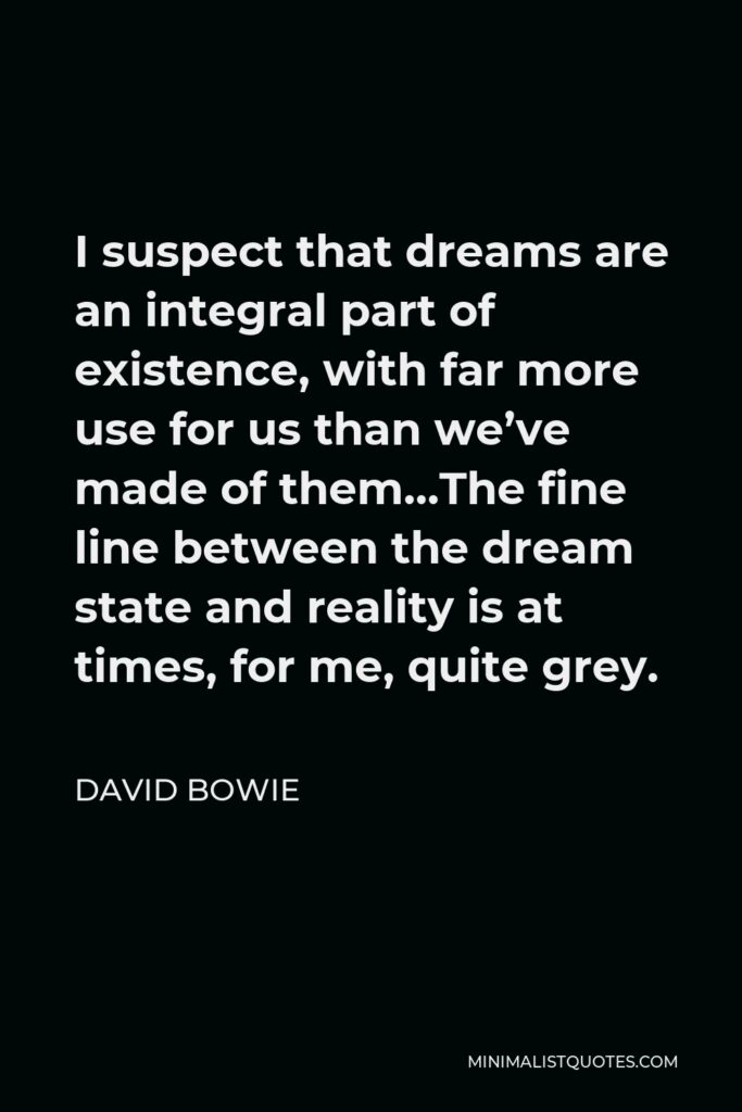 David Bowie Quote - I suspect that dreams are an integral part of existence, with far more use for us than we’ve made of them…The fine line between the dream state and reality is at times, for me, quite grey.