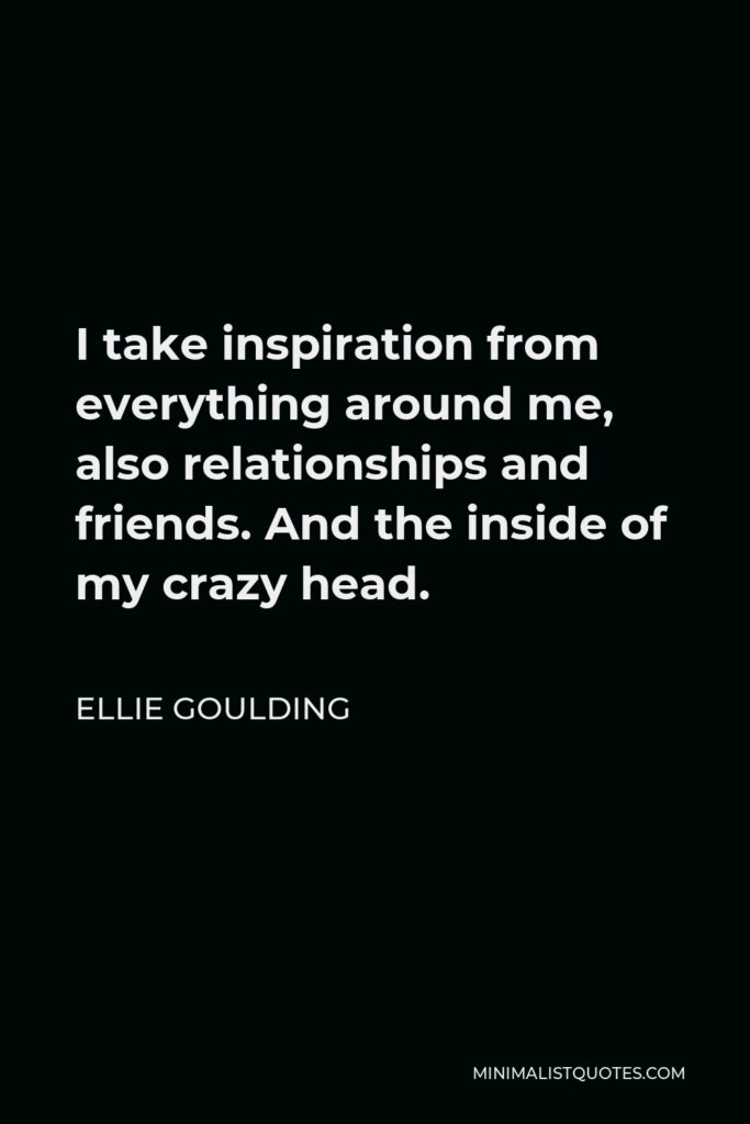Ellie Goulding Quote - I take inspiration from everything around me, also relationships and friends. And the inside of my crazy head.