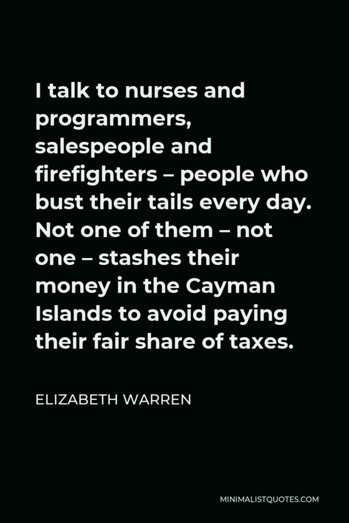 Elizabeth Warren Quote - I talk to nurses and programmers, salespeople and firefighters – people who bust their tails every day. Not one of them – not one – stashes their money in the Cayman Islands to avoid paying their fair share of taxes.