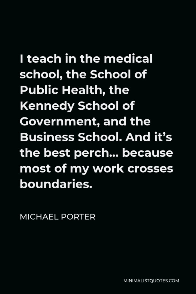 Michael Porter Quote - I teach in the medical school, the School of Public Health, the Kennedy School of Government, and the Business School. And it’s the best perch… because most of my work crosses boundaries.