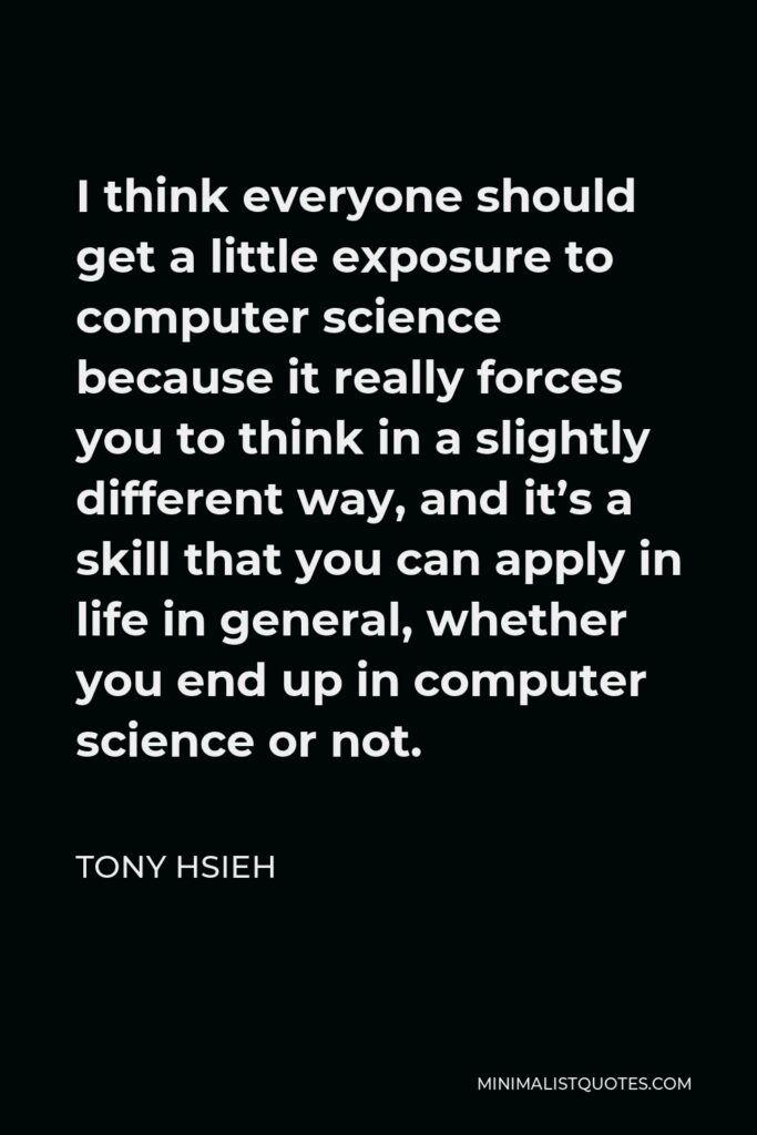 Tony Hsieh Quote - I think everyone should get a little exposure to computer science because it really forces you to think in a slightly different way, and it’s a skill that you can apply in life in general, whether you end up in computer science or not.