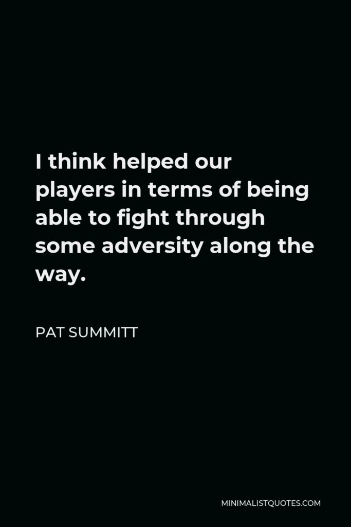 Pat Summitt Quote - I think helped our players in terms of being able to fight through some adversity along the way.