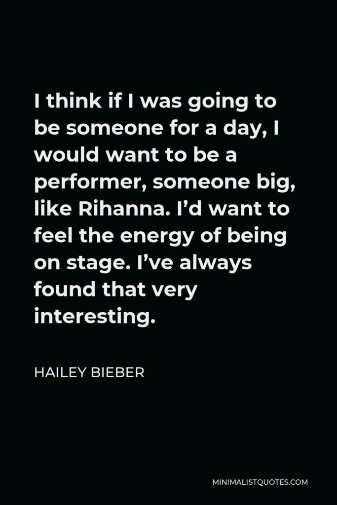 Hailey Bieber Quote - I think if I was going to be someone for a day, I would want to be a performer, someone big, like Rihanna. I’d want to feel the energy of being on stage. I’ve always found that very interesting.