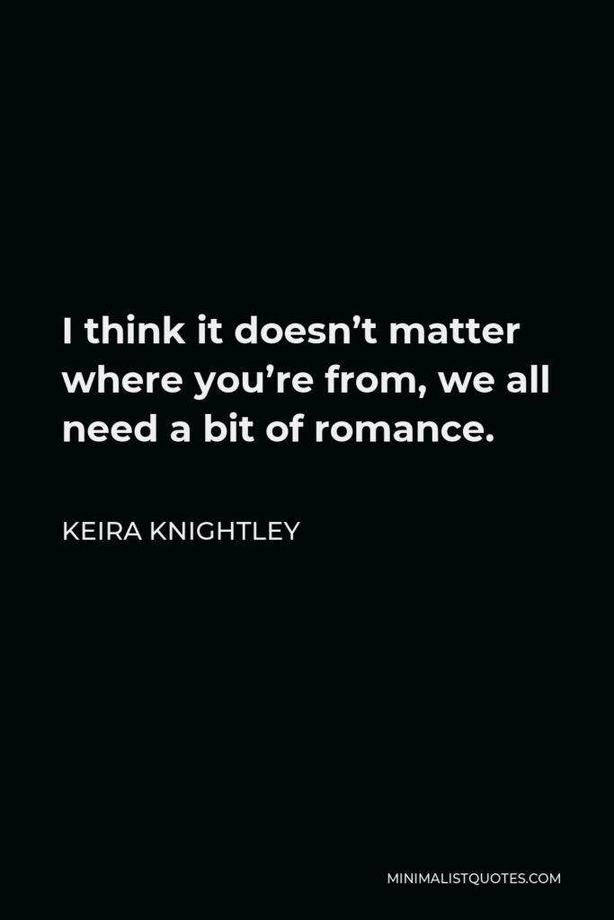 Keira Knightley Quote - I think it doesn’t matter where you’re from, we all need a bit of romance.