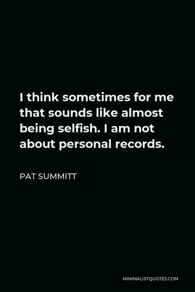 Pat Summitt Quote - I think sometimes for me that sounds like almost being selfish. I am not about personal records.