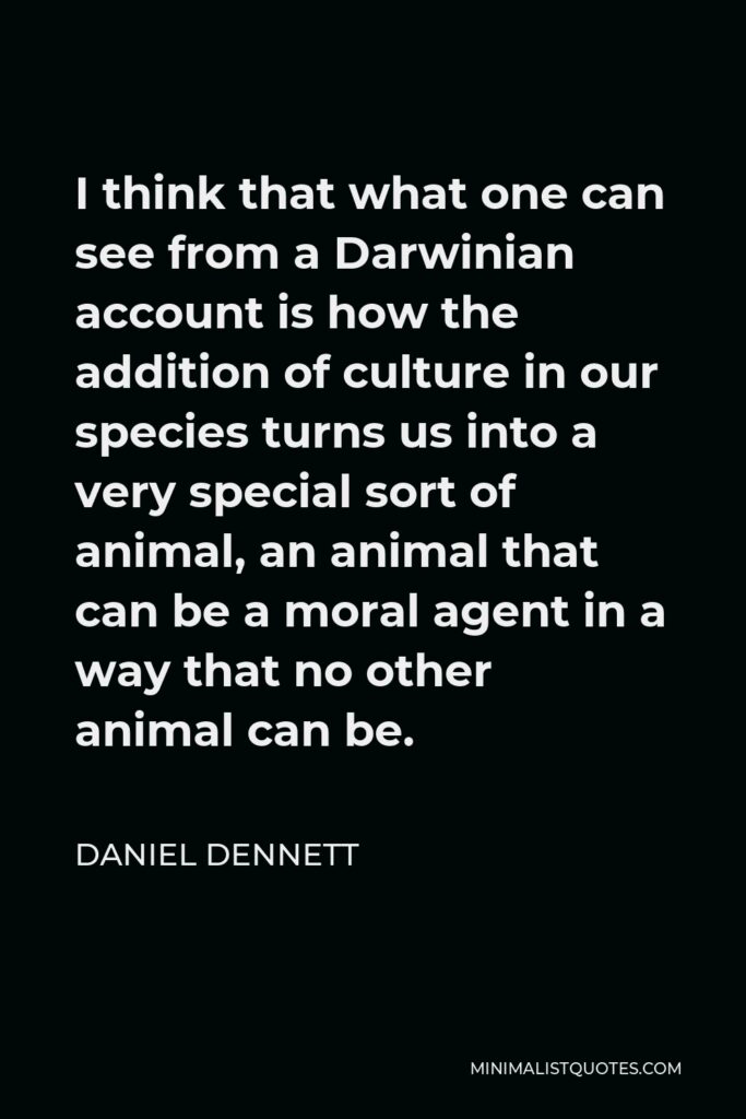 Daniel Dennett Quote - I think that what one can see from a Darwinian account is how the addition of culture in our species turns us into a very special sort of animal, an animal that can be a moral agent in a way that no other animal can be.