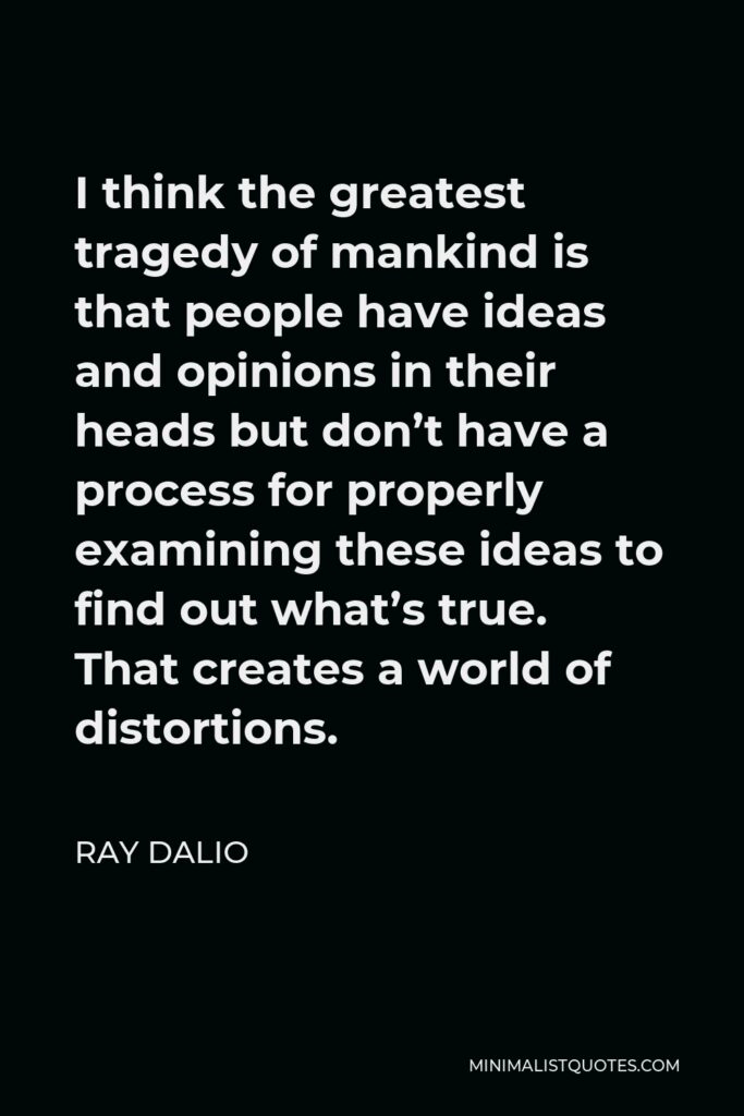 Ray Dalio Quote - I think the greatest tragedy of mankind is that people have ideas and opinions in their heads but don’t have a process for properly examining these ideas to find out what’s true. That creates a world of distortions.