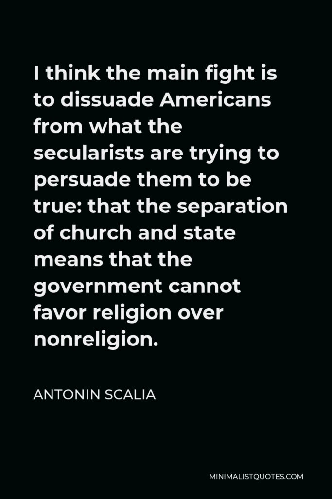 Antonin Scalia Quote - I think the main fight is to dissuade Americans from what the secularists are trying to persuade them to be true: that the separation of church and state means that the government cannot favor religion over nonreligion.