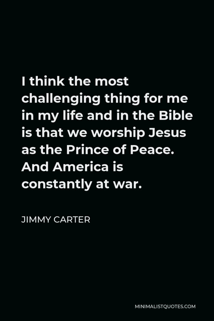 Jimmy Carter Quote - I think the most challenging thing for me in my life and in the Bible is that we worship Jesus as the Prince of Peace. And America is constantly at war.
