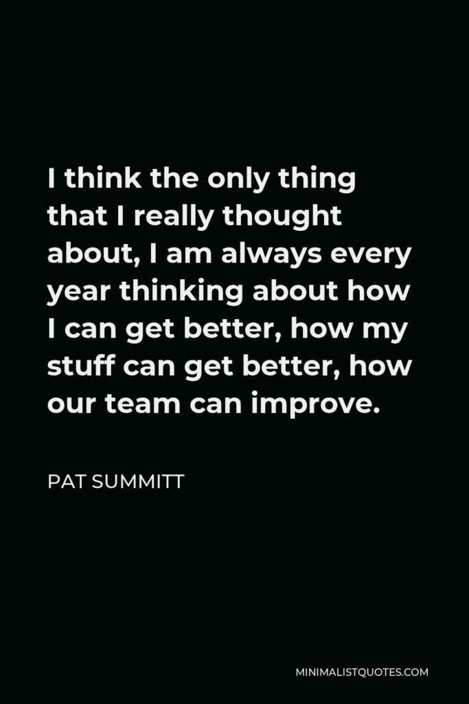 Pat Summitt Quote - I think the only thing that I really thought about, I am always every year thinking about how I can get better, how my stuff can get better, how our team can improve.