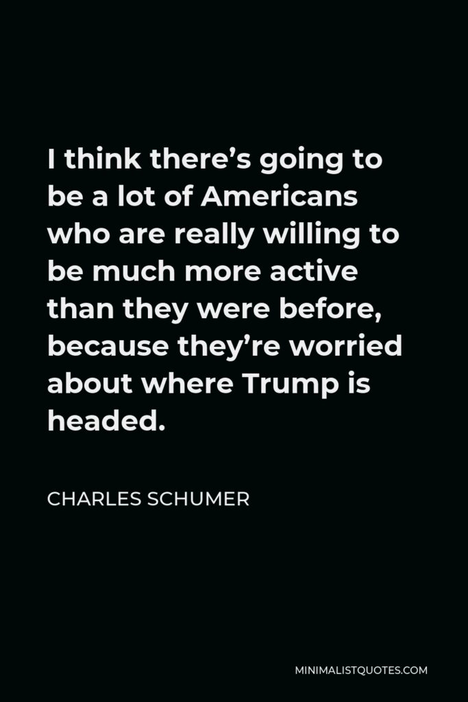 Charles Schumer Quote - I think there’s going to be a lot of Americans who are really willing to be much more active than they were before, because they’re worried about where Trump is headed.