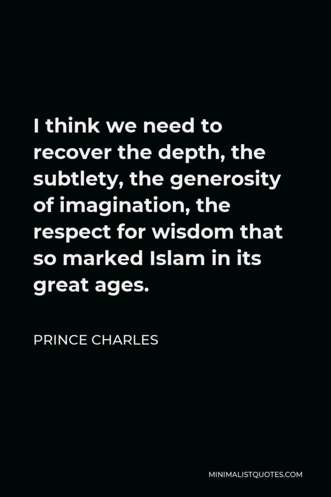 Prince Charles Quote - I think we need to recover the depth, the subtlety, the generosity of imagination, the respect for wisdom that so marked Islam in its great ages.