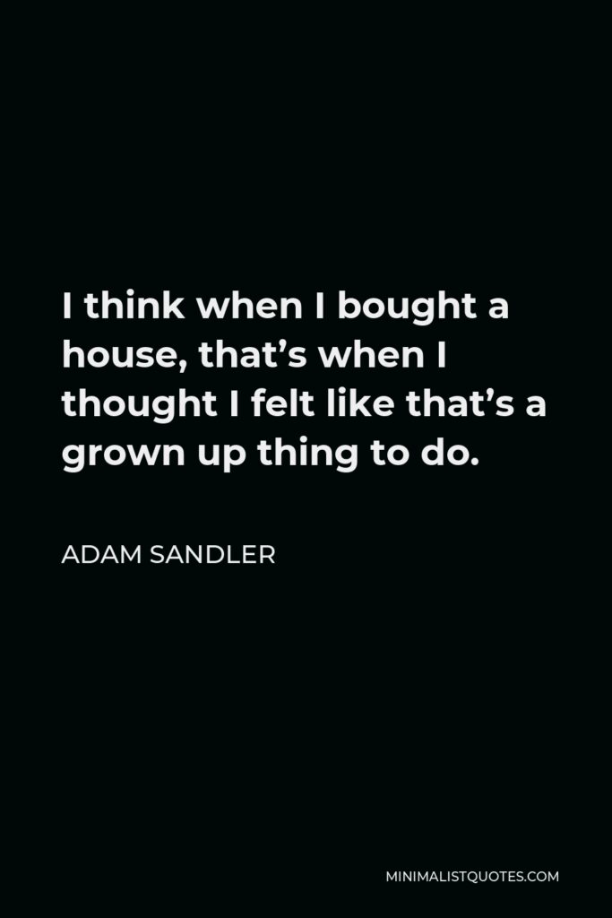 Adam Sandler Quote - I think when I bought a house, that’s when I thought I felt like that’s a grown up thing to do.