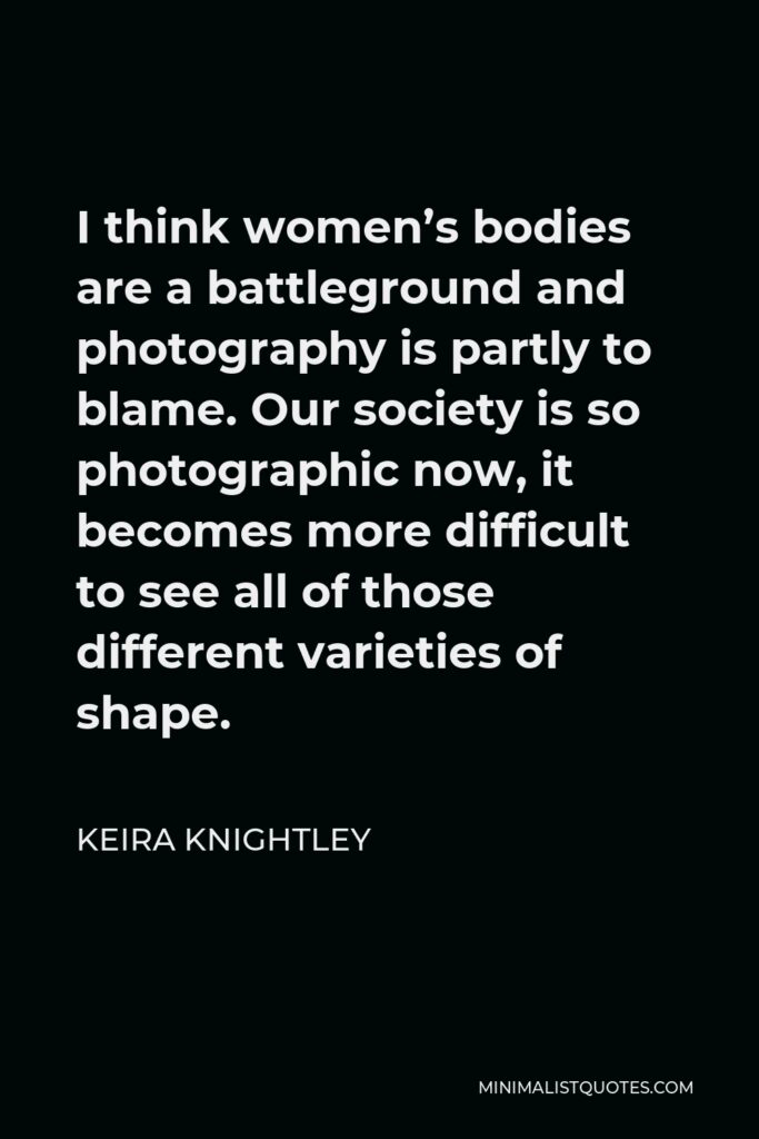 Keira Knightley Quote - I think women’s bodies are a battleground and photography is partly to blame. Our society is so photographic now, it becomes more difficult to see all of those different varieties of shape.