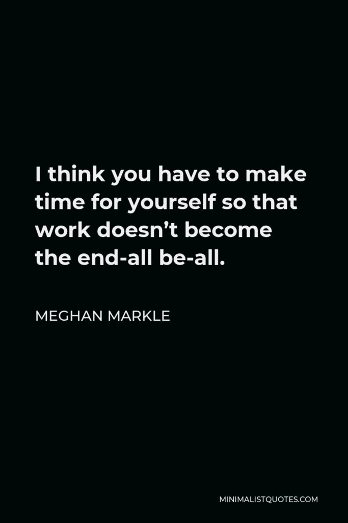 Meghan Markle Quote - I think you have to make time for yourself so that work doesn’t become the end-all be-all.