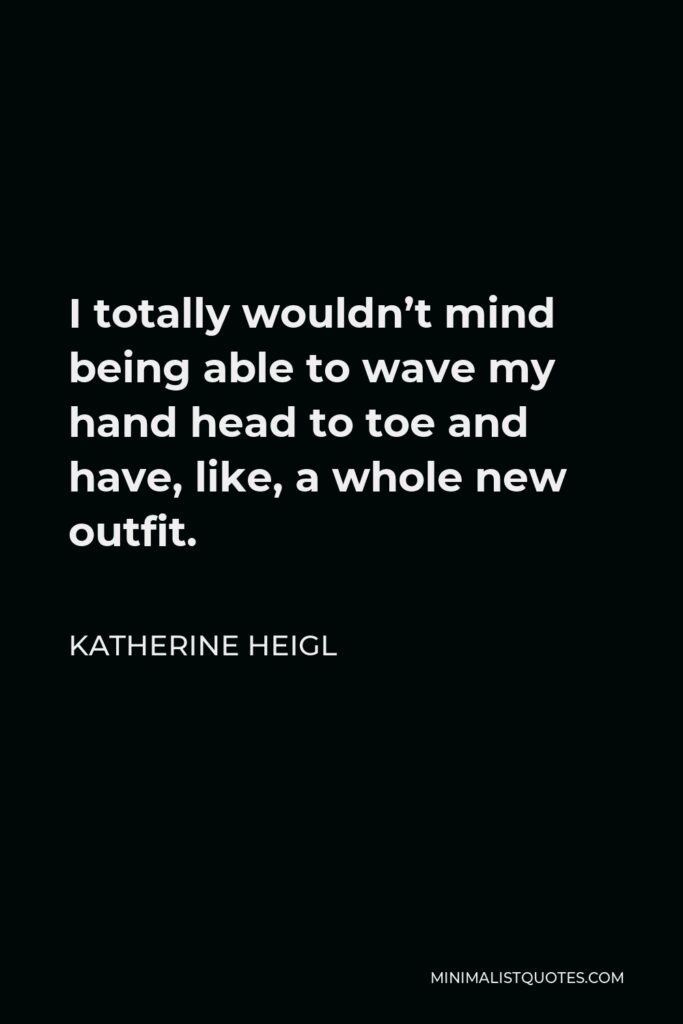 Katherine Heigl Quote - I totally wouldn’t mind being able to wave my hand head to toe and have, like, a whole new outfit.