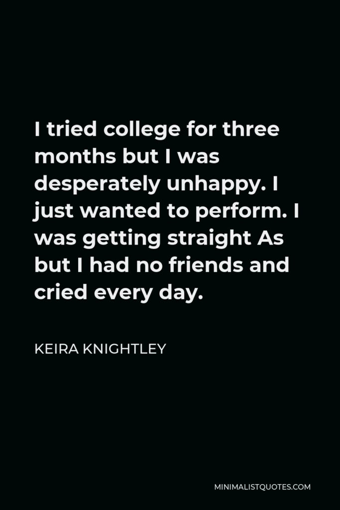 Keira Knightley Quote - I tried college for three months but I was desperately unhappy. I just wanted to perform. I was getting straight As but I had no friends and cried every day.