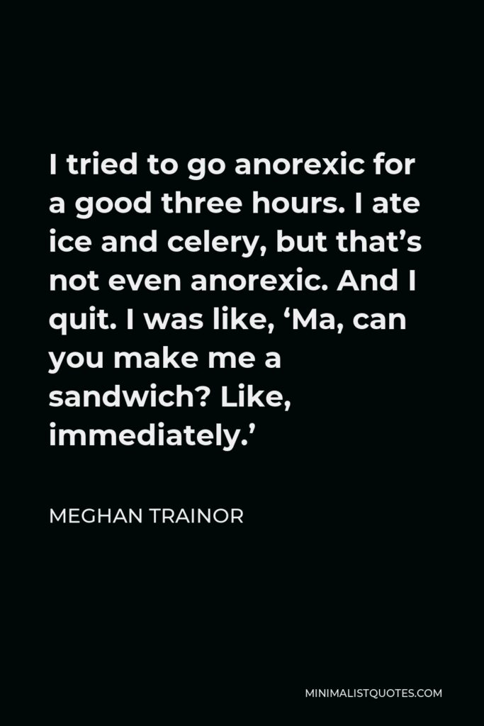 Meghan Trainor Quote - I tried to go anorexic for a good three hours. I ate ice and celery, but that’s not even anorexic. And I quit. I was like, ‘Ma, can you make me a sandwich? Like, immediately.’