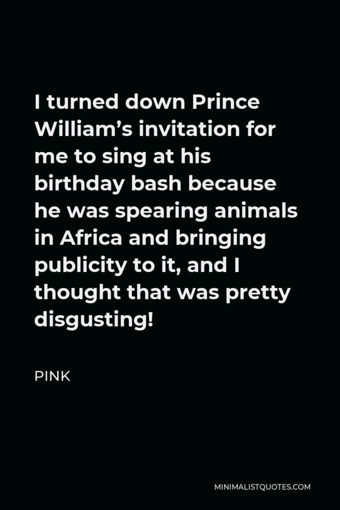 Pink Quote - I turned down Prince William’s invitation for me to sing at his birthday bash because he was spearing animals in Africa and bringing publicity to it, and I thought that was pretty disgusting!
