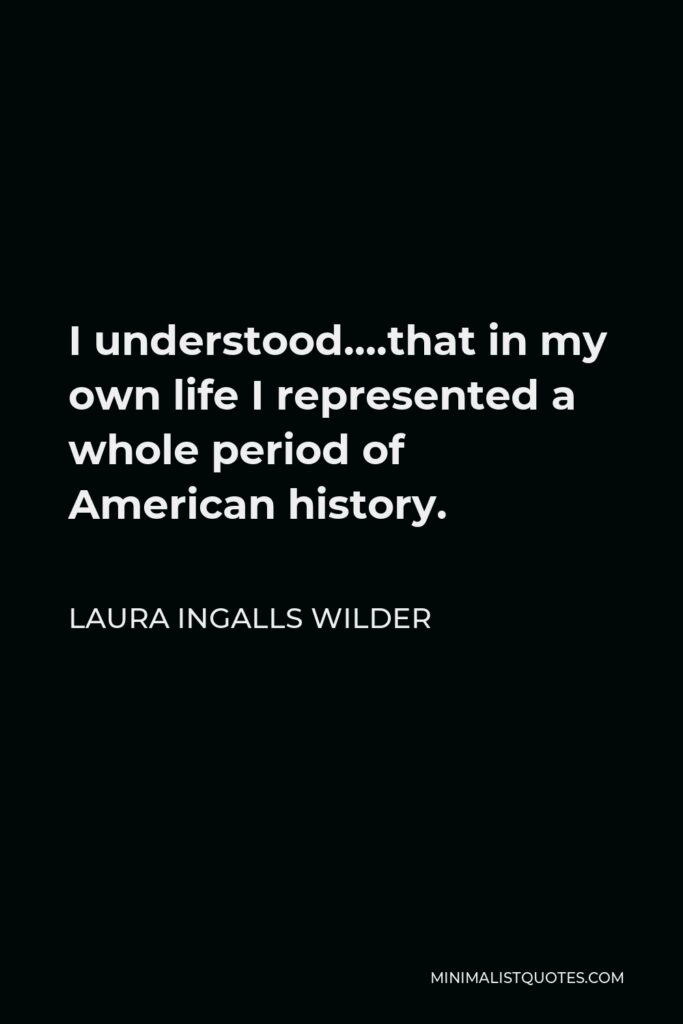 Laura Ingalls Wilder Quote - I understood….that in my own life I represented a whole period of American history.