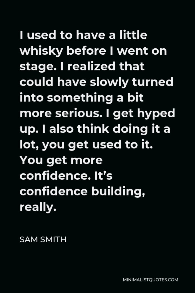 Sam Smith Quote - I used to have a little whisky before I went on stage. I realized that could have slowly turned into something a bit more serious. I get hyped up. I also think doing it a lot, you get used to it. You get more confidence. It’s confidence building, really.