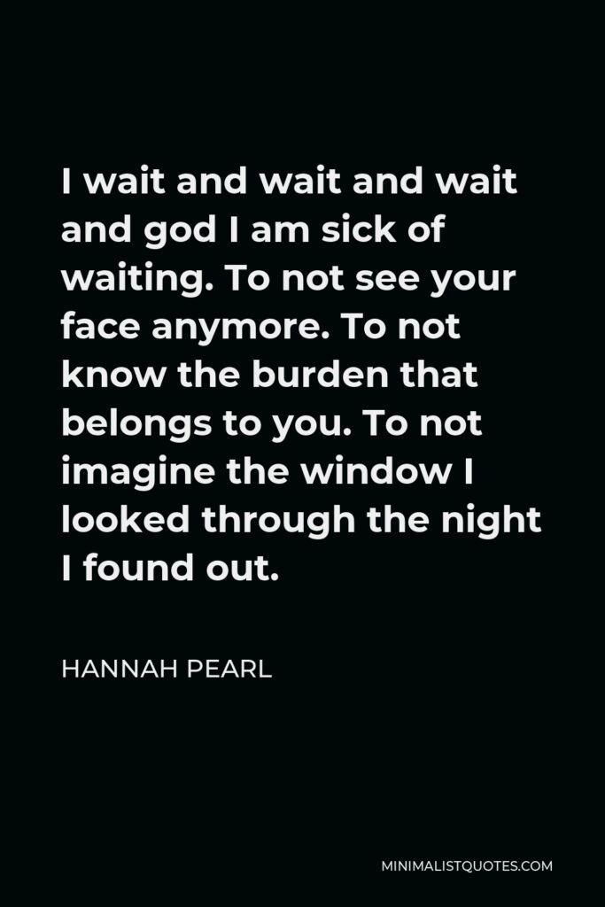 Hannah Pearl Quote - I wait and wait and wait and god I am sick of waiting. To not see your face anymore. To not know the burden that belongs to you. To not imagine the window I looked through the night I found out.