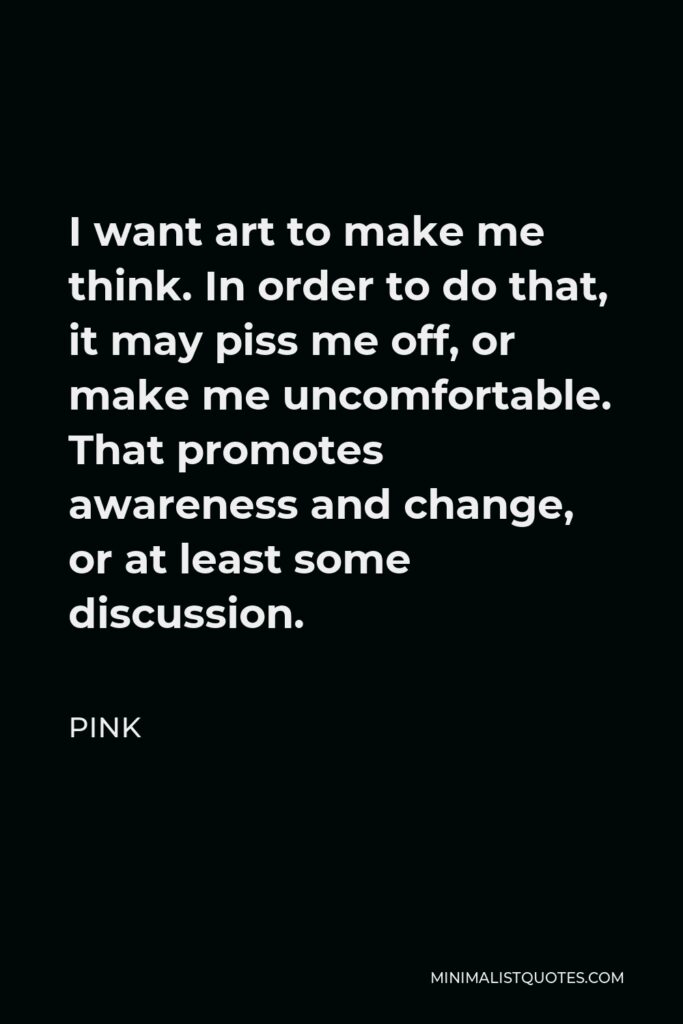 Pink Quote - I want art to make me think. In order to do that, it may piss me off, or make me uncomfortable. That promotes awareness and change, or at least some discussion.