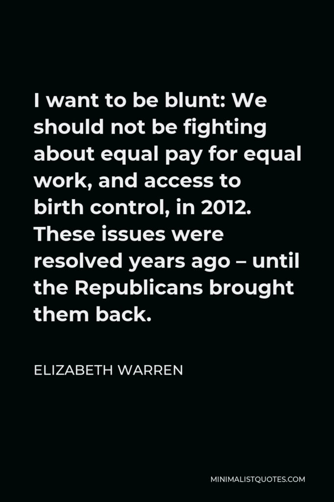 Elizabeth Warren Quote - I want to be blunt: We should not be fighting about equal pay for equal work, and access to birth control, in 2012. These issues were resolved years ago – until the Republicans brought them back.