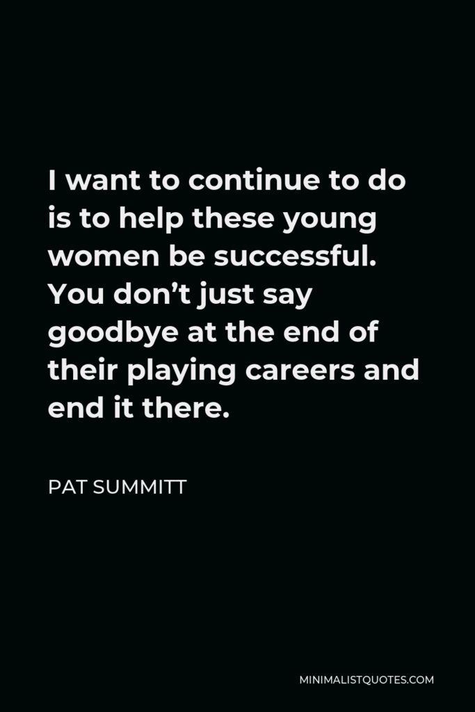 Pat Summitt Quote - I want to continue to do is to help these young women be successful. You don’t just say goodbye at the end of their playing careers and end it there.