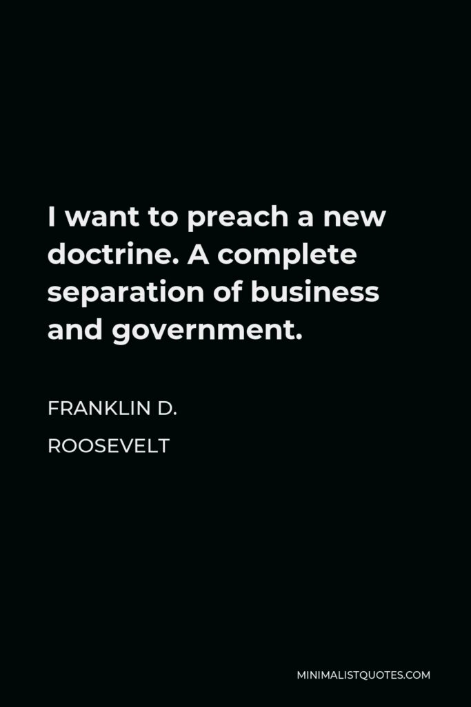 Franklin D. Roosevelt Quote - I want to preach a new doctrine. A complete separation of business and government.