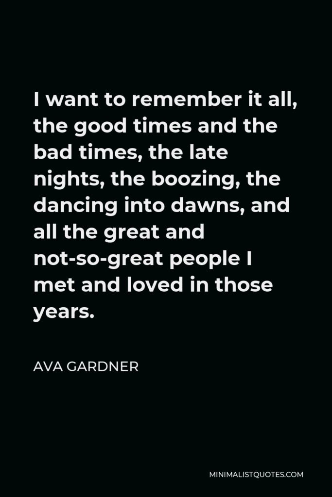 Ava Gardner Quote - I want to remember it all, the good times and the bad times, the late nights, the boozing, the dancing into dawns, and all the great and not-so-great people I met and loved in those years.