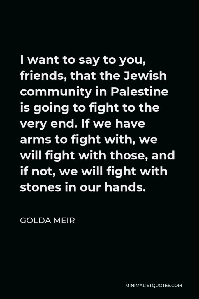 Golda Meir Quote - I want to say to you, friends, that the Jewish community in Palestine is going to fight to the very end. If we have arms to fight with, we will fight with those, and if not, we will fight with stones in our hands.
