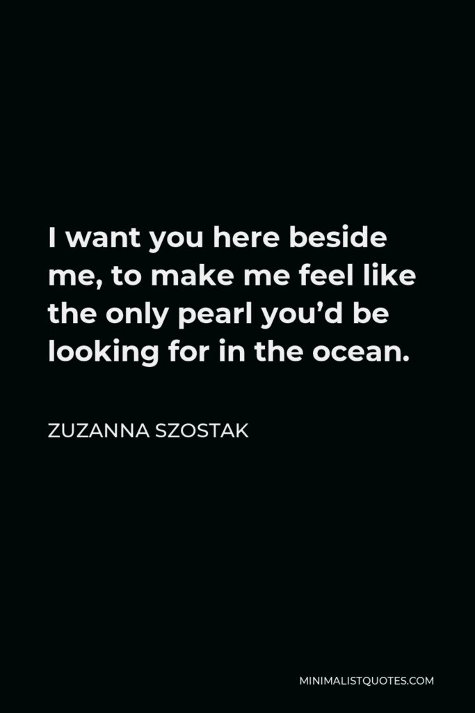 Zuzanna Szostak Quote - I want you here beside me, to make me feel like the only pearl you’d be looking for in the ocean.