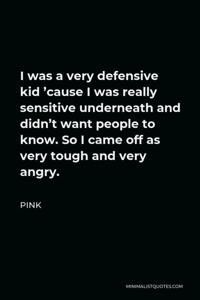 Pink Quote - I was a very defensive kid ’cause I was really sensitive underneath and didn’t want people to know. So I came off as very tough and very angry.