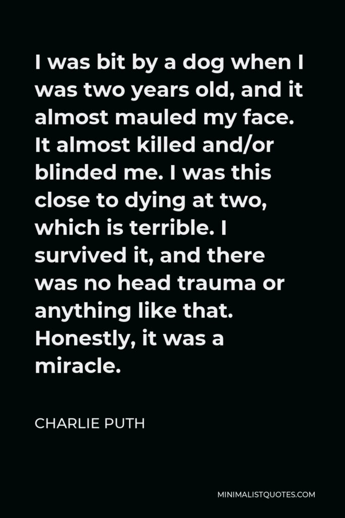 Charlie Puth Quote - I was bit by a dog when I was two years old, and it almost mauled my face. It almost killed and/or blinded me. I was this close to dying at two, which is terrible. I survived it, and there was no head trauma or anything like that. Honestly, it was a miracle.