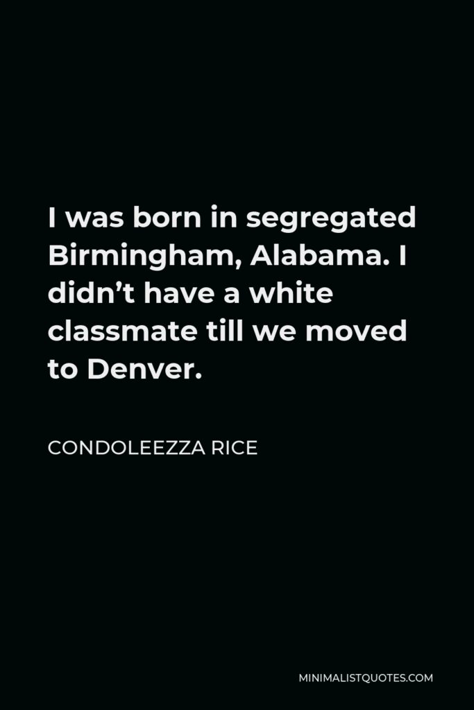 Condoleezza Rice Quote - I was born in segregated Birmingham, Alabama. I didn’t have a white classmate till we moved to Denver.