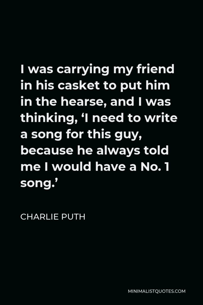 Charlie Puth Quote - I was carrying my friend in his casket to put him in the hearse, and I was thinking, ‘I need to write a song for this guy, because he always told me I would have a No. 1 song.’