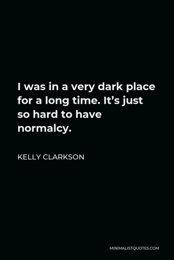 Kelly Clarkson Quote - I was in a very dark place for a long time. It’s just so hard to have normalcy.