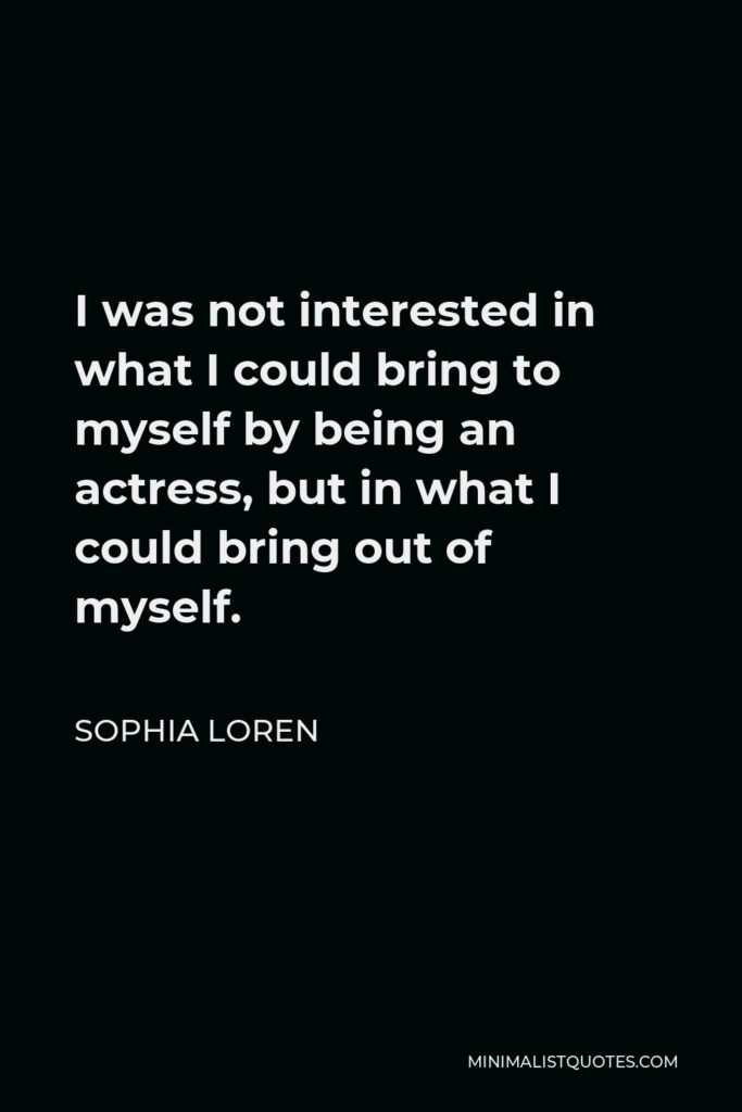 Sophia Loren Quote - I was not interested in what I could bring to myself by being an actress, but in what I could bring out of myself.