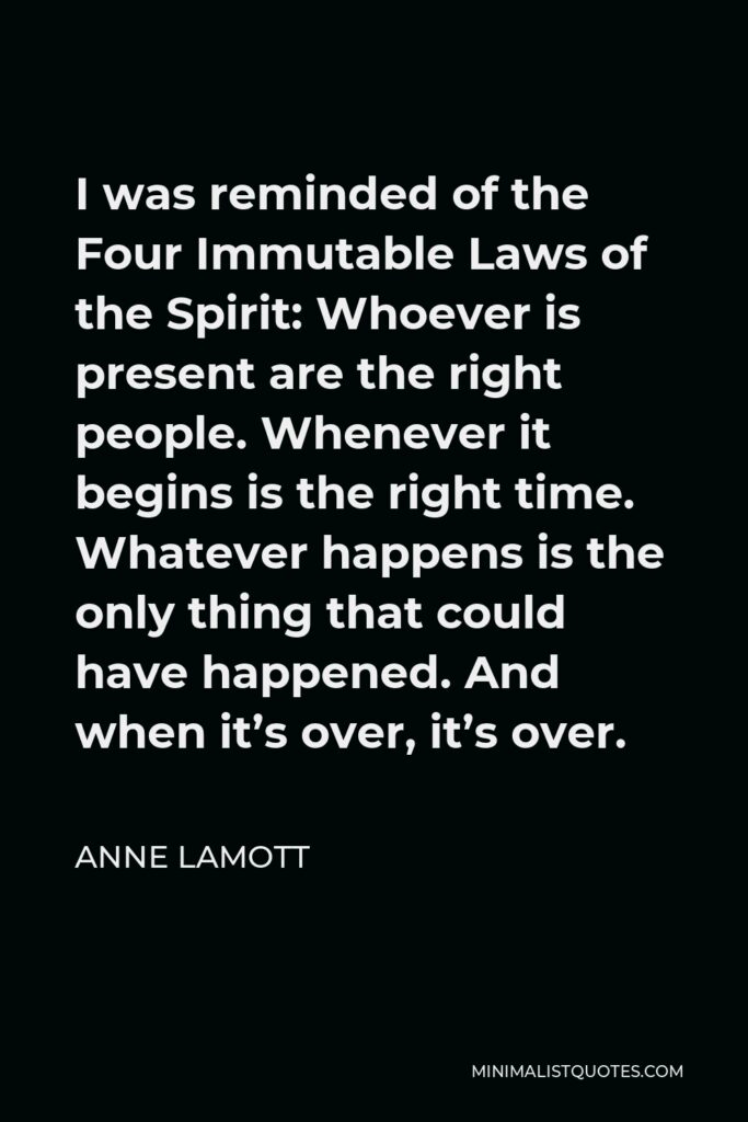 Anne Lamott Quote - I was reminded of the Four Immutable Laws of the Spirit: Whoever is present are the right people. Whenever it begins is the right time. Whatever happens is the only thing that could have happened. And when it’s over, it’s over.