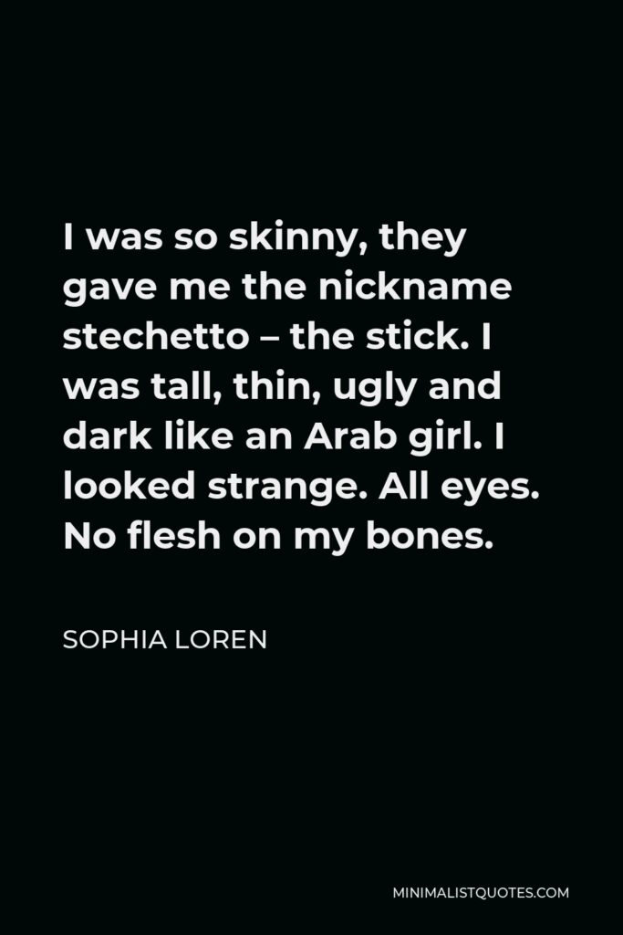 Sophia Loren Quote - I was so skinny, they gave me the nickname stechetto – the stick. I was tall, thin, ugly and dark like an Arab girl. I looked strange. All eyes. No flesh on my bones.