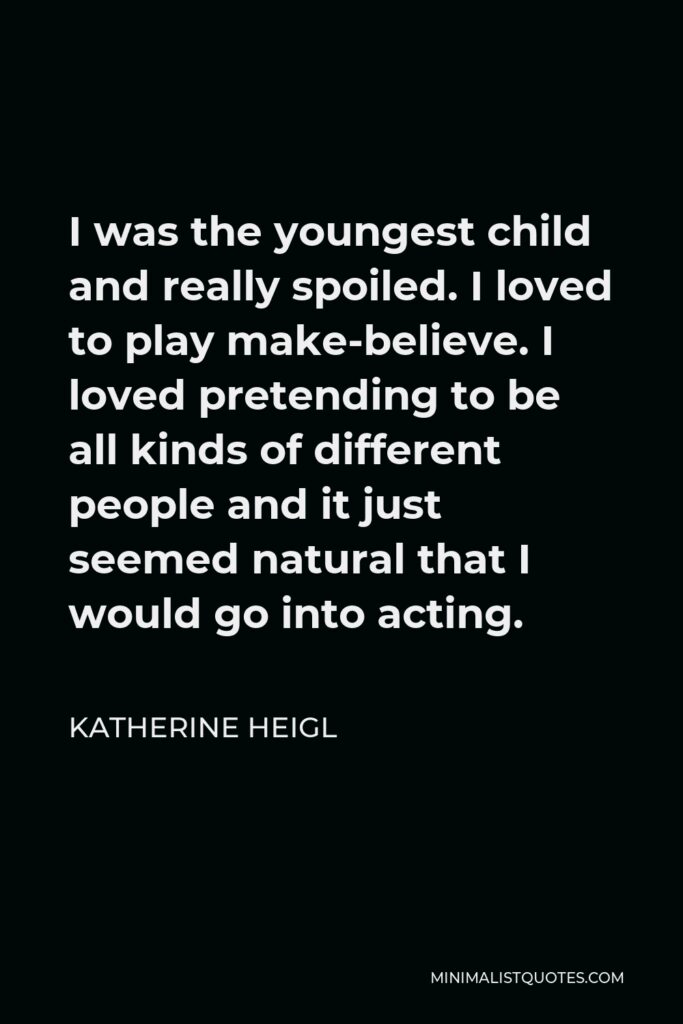 Katherine Heigl Quote - I was the youngest child and really spoiled. I loved to play make-believe. I loved pretending to be all kinds of different people and it just seemed natural that I would go into acting.