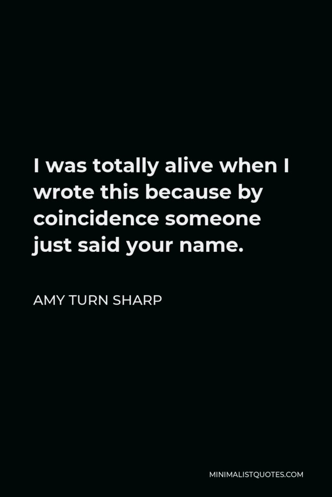 Amy Turn Sharp Quote - I was totally alive when I wrote this because by coincidence someone just said your name.