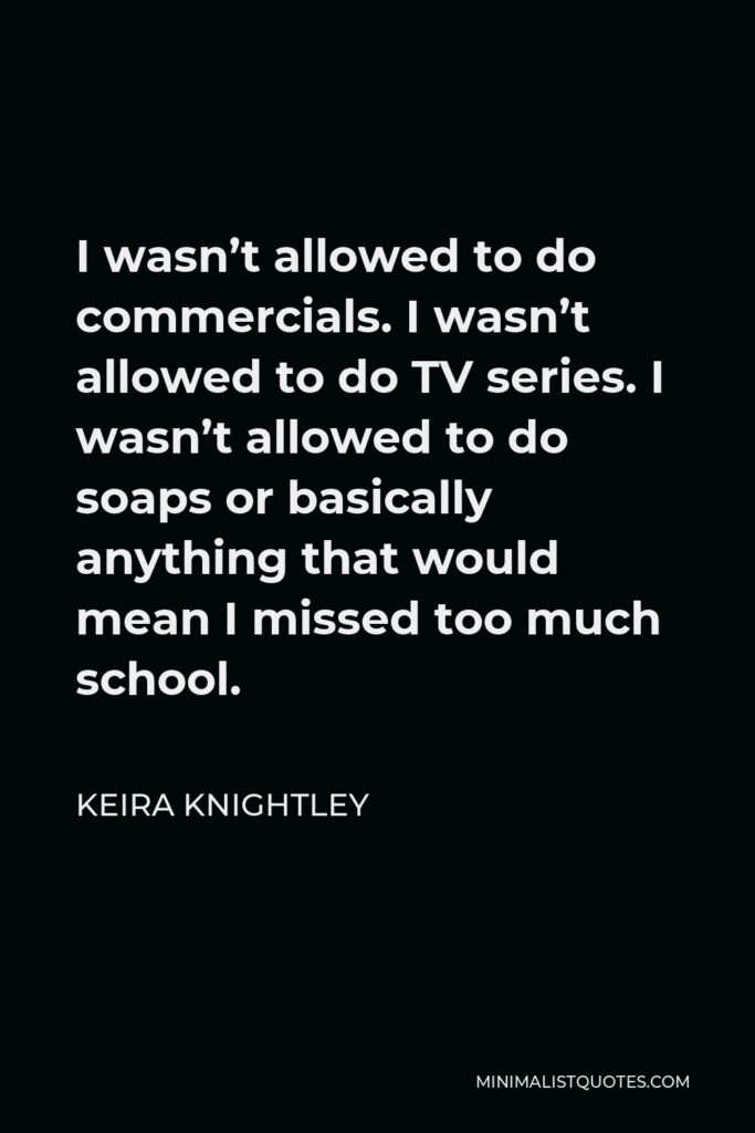 Keira Knightley Quote - I wasn’t allowed to do commercials. I wasn’t allowed to do TV series. I wasn’t allowed to do soaps or basically anything that would mean I missed too much school.