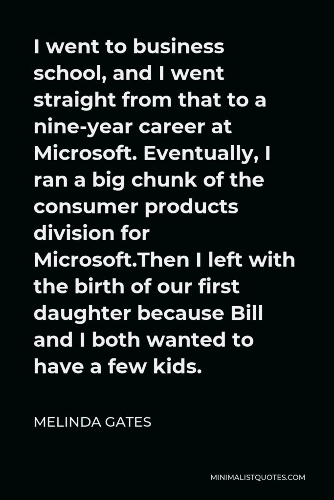 Melinda Gates Quote - I went to business school, and I went straight from that to a nine-year career at Microsoft. Eventually, I ran a big chunk of the consumer products division for Microsoft.Then I left with the birth of our first daughter because Bill and I both wanted to have a few kids.