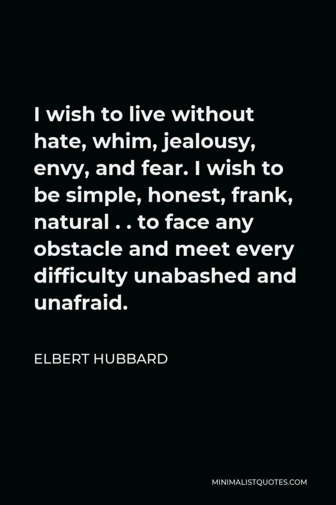 Elbert Hubbard Quote - I wish to live without hate, whim, jealousy, envy, and fear. I wish to be simple, honest, frank, natural . . to face any obstacle and meet every difficulty unabashed and unafraid.