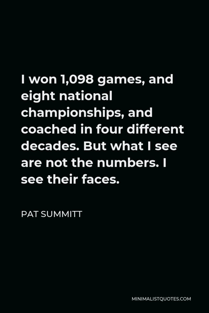 Pat Summitt Quote - I won 1,098 games, and eight national championships, and coached in four different decades. But what I see are not the numbers. I see their faces.