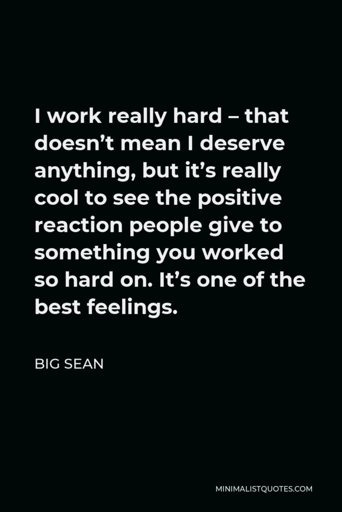 Big Sean Quote - I work really hard – that doesn’t mean I deserve anything, but it’s really cool to see the positive reaction people give to something you worked so hard on. It’s one of the best feelings.