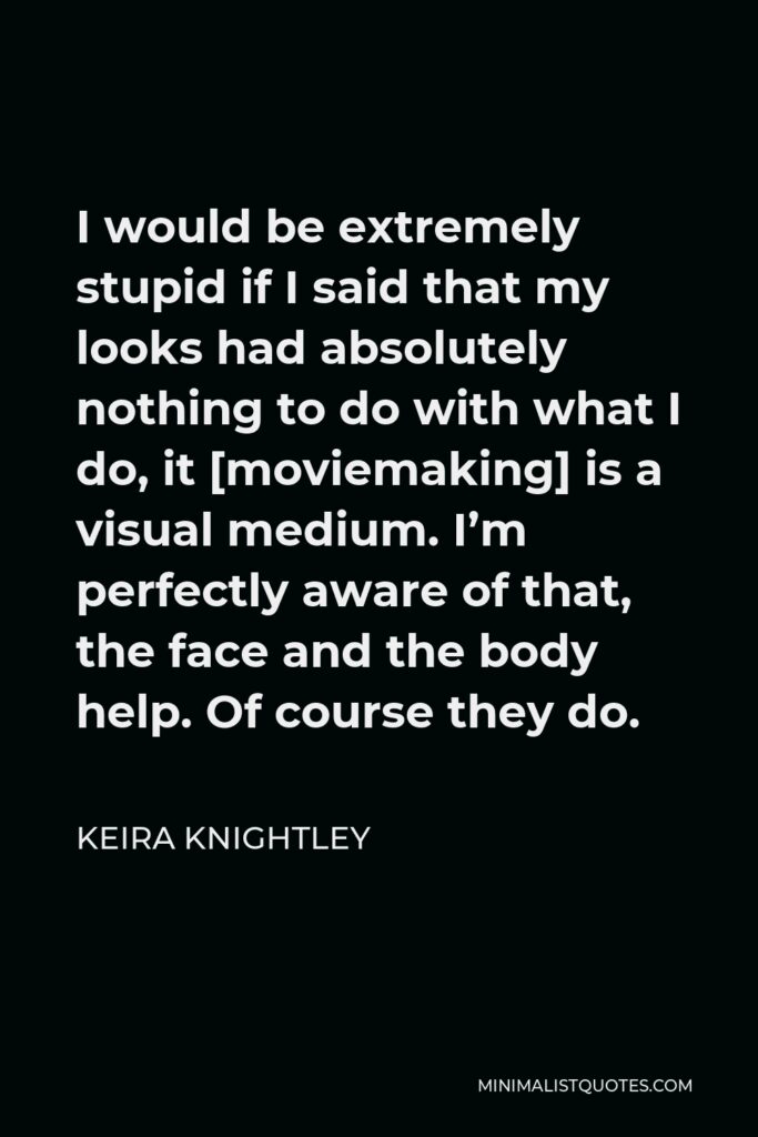 Keira Knightley Quote - I would be extremely stupid if I said that my looks had absolutely nothing to do with what I do, it [moviemaking] is a visual medium. I’m perfectly aware of that, the face and the body help. Of course they do.
